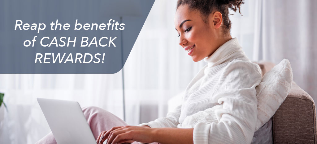 Reap the benefits of CASH BACK REWARDS!